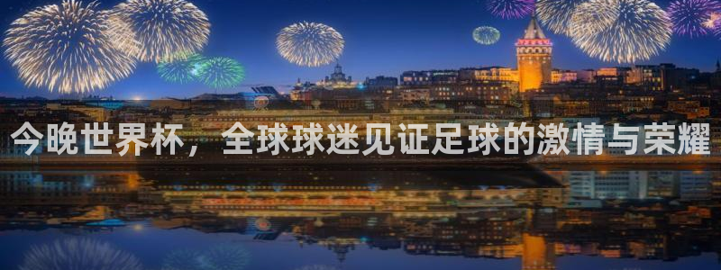 今年世界杯:今晚世界杯,全球球迷见证足球的激情与荣耀